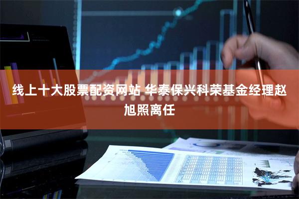 线上十大股票配资网站 华泰保兴科荣基金经理赵旭照离任