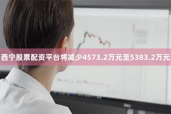 西宁股票配资平台将减少4573.2万元至5383.2万元